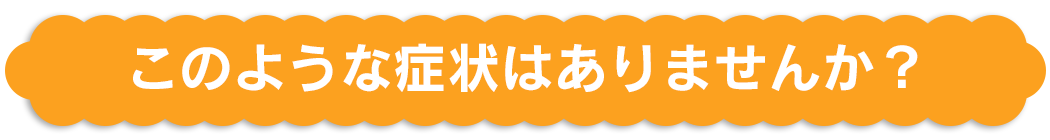 このような症状はありませんか？
